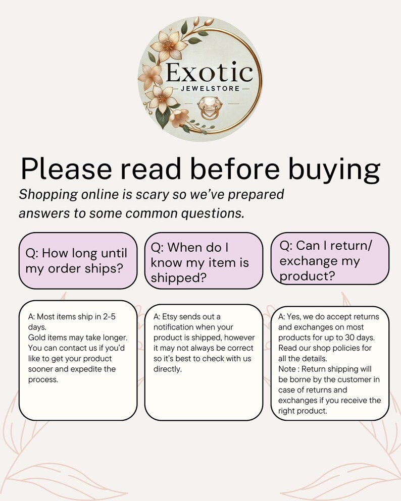 May include: A white and pink graphic with the text "Exotic Jewelstore" in a black font. The graphic features a floral design with a ring in the center. The graphic is surrounded by a white border. The text "Please read before buying" is in a black font. The text "Shopping online is scary so we've prepared answers to some common questions." is in a black font. The text "Q: How long until my order ships?" is in a black font. The text "A: Most items ship in 2-5 days. Gold items may take longer. You can contact us if you'd like to get your product sooner and expedite the process." is in a black font. The text "Q: When do I know my item is shipped?" is in a black font. The text "A: Etsy sends out a notification when your product is shipped, however it may not always be correct so it's best to check with us directly." is in a black font. The text "Q: Can I return/exchange my product?" is in a black font. The text "A: Yes, we do accept returns and exchanges on most products for up to 30 days. Read our shop policies for all the details. Note: Return shipping will be borne by the customer in case of returns and exchanges if you receive the right product." is in a black font.