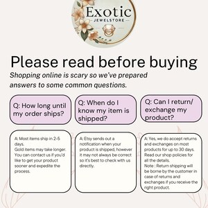 May include: A white and pink graphic with the text "Exotic Jewelstore" in a black font. The graphic features a floral design with a ring in the center. The graphic is surrounded by a white border. The text "Please read before buying" is in a black font. The text "Shopping online is scary so we've prepared answers to some common questions." is in a black font. The text "Q: How long until my order ships?" is in a black font. The text "A: Most items ship in 2-5 days. Gold items may take longer. You can contact us if you'd like to get your product sooner and expedite the process." is in a black font. The text "Q: When do I know my item is shipped?" is in a black font. The text "A: Etsy sends out a notification when your product is shipped, however it may not always be correct so it's best to check with us directly." is in a black font. The text "Q: Can I return/exchange my product?" is in a black font. The text "A: Yes, we do accept returns and exchanges on most products for up to 30 days. Read our shop policies for all the details. Note: Return shipping will be borne by the customer in case of returns and exchanges if you receive the right product." is in a black font.