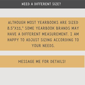 May include: A yellow text box with the message "NEED A DIFFERENT SIZE?" at the top. The text box contains the message "ALTHOUGH MOST YEARBOOKS ARE SIZED 8.5"X11," SOME YEARBOOK BRANDS MAY HAVE A DIFFERENT MEASUREMENT. I AM HAPPY TO ADJUST SIZING ACCORDING TO YOUR NEEDS."  A second yellow text box below the first text box contains the message "MESSAGE ME FOR DETAILS!"