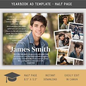 May include: A yearbook ad template for a half page with a collage of photos and a personalized message. The text reads "NAME, as you reach this milestone, know that your journey has filled our hearts with pride. Your determination and unique spirit have set you apart. Cheers to the adventures that await. May your future be as bright as your smile. Congratulations on your senior year. Love, Mom & Dad. James Smith. The LORD will guide you always; he will satisfy your needs in a sun-scorched land and will strengthen your frame. You will be like a well-watered garden, like a spring whose waters never fail. Isaiah 58:11. Half Page 8.5" x 5.5". Instant Download. Easily Edit in Canva."