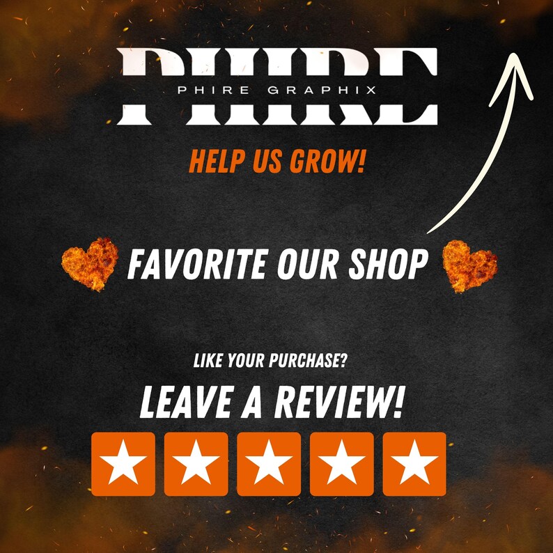 May include: A black and white graphic with the text "PHIRE GRAPHIX" in large white letters. The text "HELP US GROW!" is below the logo. The text "FAVORITE OUR SHOP" is below the text "HELP US GROW!" with a red heart on either side. The text "LIKE YOUR PURCHASE? LEAVE A REVIEW!" is below the text "FAVORITE OUR SHOP". Five orange stars are below the text "LEAVE A REVIEW!"