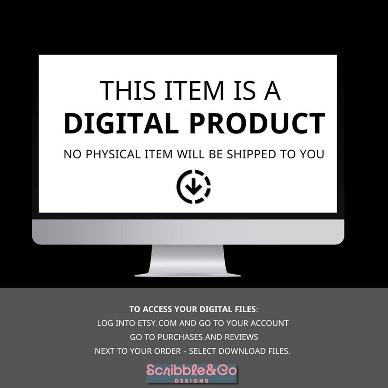 May include: A computer screen with a white background and black text that reads "This item is a digital product. No physical item will be shipped to you." An arrow pointing down is below the text. Below the computer screen is a white background with black text that reads "To access your digital files: Log into Etsy.com and go to your account. Go to purchases and reviews. Next to your order - select download files. Scribble&Co Designs."