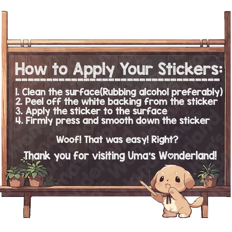 May include: A chalkboard with a cartoon dog holding a pencil and instructions on how to apply stickers. The text reads: "How to Apply Your Stickers: 1. Clean the surface (Rubbing alcohol preferably) 2. Peel off the white backing from the sticker 3. Apply the sticker to the surface 4. Firmly press and smooth down the sticker Woof! That was easy! Right? Thank you for visiting Uma's Wonderland!"