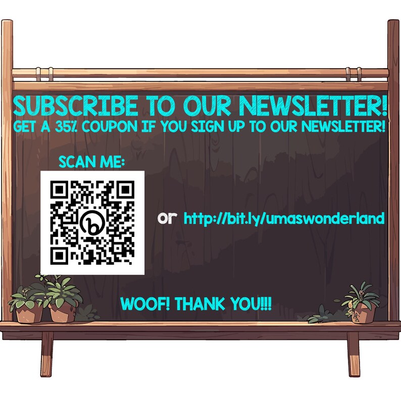 May include: A chalkboard sign with the text "SUBSCRIBE TO OUR NEWSLETTER! GET A 35% COUPON IF YOU SIGN UP TO OUR NEWSLETTER!" A QR code with the text "SCAN ME:" and the text "or http://bit.ly/umaswonderland" is below the text. The sign also has the text "WOOF! THANK YOU!!!" and is decorated with two potted plants.