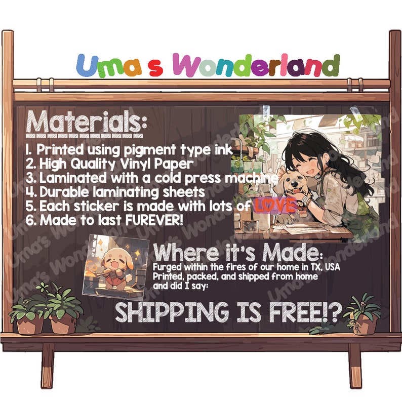 May include: A chalkboard with the text "Uma's Wonderland" at the top. The chalkboard lists the materials used to make the stickers: pigment type ink, high quality vinyl paper, laminated with a cold press machine, durable laminating sheets, each sticker is made with lots of love, and made to last forever. The chalkboard also says "Where it's Made: Forged within the fires of our home in TX, USA. Printed, packed, and shipped from home." and "SHIPPING IS FREE!"