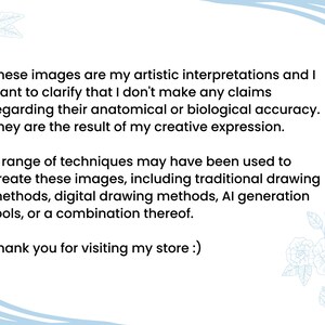 May include: A text-based image with a light blue background and white floral designs. The text reads: "These images are my artistic interpretations and I want to clarify that I don't make any claims regarding their anatomical or biological accuracy. They are the result of my creative expression. A range of techniques may have been used to create these images, including traditional drawing methods, digital drawing methods, AI generation tools, or a combination thereof. Thank you for visiting my store :)"