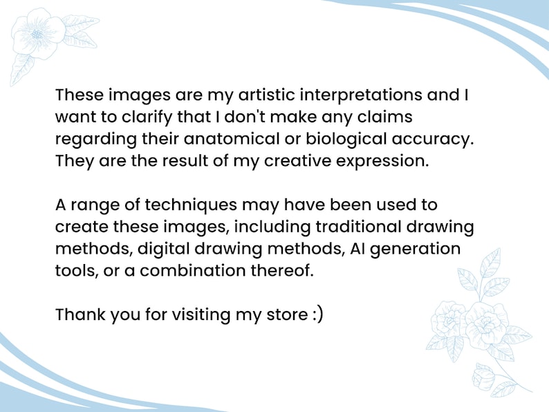 May include: A text-based image with a light blue background and white floral designs. The text reads: "These images are my artistic interpretations and I want to clarify that I don't make any claims regarding their anatomical or biological accuracy. They are the result of my creative expression. A range of techniques may have been used to create these images, including traditional drawing methods, digital drawing methods, AI generation tools, or a combination thereof. Thank you for visiting my store :)"