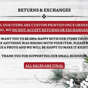 以下が含まれることがあります： 白木の背景に、「RETURNS & EXCHANGES」と書かれた赤いバナーがあります。バナーは、白い実のついた白と緑の松の枝で囲まれています。バナーのテキストは、「ALL OUR ITEMS ARE CUSTOM PRINTED ONCE ORDERED SO, WE DO NOT ACCEPT RETURNS OR EXCHANGES. WE WANT YOU TO BE 100% HAPPY WITH OUR ITEMS THOUGH, SO, IF ANYTHING WAS WRONG WITH YOUR ITEM, PLEASE SEND US A PHOTO AND WE WILL BE HAPPY TO MAKE IT RIGHT! THANK YOU FOR SUPPORTING OUR SMALL BUSINESS ALL SALES ARE FINAL」です。