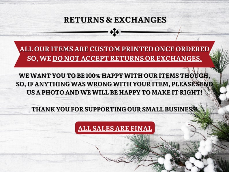 以下が含まれることがあります： 白木の背景に、「RETURNS & EXCHANGES」と書かれた赤いバナーがあります。バナーは、白い実のついた白と緑の松の枝で囲まれています。バナーのテキストは、「ALL OUR ITEMS ARE CUSTOM PRINTED ONCE ORDERED SO, WE DO NOT ACCEPT RETURNS OR EXCHANGES. WE WANT YOU TO BE 100% HAPPY WITH OUR ITEMS THOUGH, SO, IF ANYTHING WAS WRONG WITH YOUR ITEM, PLEASE SEND US A PHOTO AND WE WILL BE HAPPY TO MAKE IT RIGHT! THANK YOU FOR SUPPORTING OUR SMALL BUSINESS ALL SALES ARE FINAL」です。