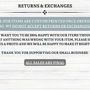 May include: Text on a white wood background with the words "Returns & Exchanges" at the top. The text explains that all items are custom printed and that returns and exchanges are not accepted. The text also states that the seller wants customers to be happy with their items and that they will work with customers to resolve any issues. The text ends with "Thank you for supporting our small business!" and "All sales are final."