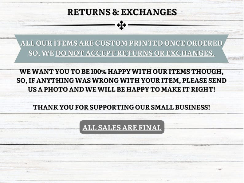 May include: Text on a white wood background with the words "Returns & Exchanges" at the top. The text explains that all items are custom printed and that returns and exchanges are not accepted. The text also states that the seller wants customers to be happy with their items and that they will work with customers to resolve any issues. The text ends with "Thank you for supporting our small business!" and "All sales are final."