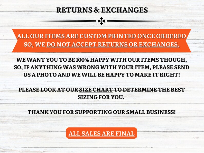 May include: Text on a woodgrain background that reads "Returns & Exchanges".  All our items are custom printed once ordered so we do not accept returns or exchanges. We want you to be 100% happy with our items though, so if anything was wrong with your item, please send us a photo and we will be happy to make it right! Please look at our size chart to determine the best sizing for you. Thank you for supporting our small business! All sales are final.
