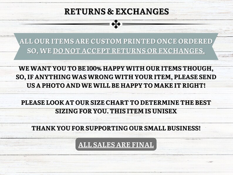 May include: Text on a light wood background with the words "Returns & Exchanges" at the top. The text explains that all items are custom printed once ordered and that returns or exchanges are not accepted. The text also states that the seller wants customers to be happy with their items and that they will be happy to make it right if anything is wrong with the item. The text also includes a note about the size chart and that the item is unisex. The text ends with "Thank you for supporting our small business!" and "All sales are final."