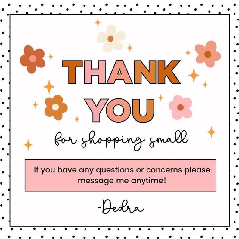 May include: A square graphic with a black dotted border. The text "THANK YOU" is in orange and pink. The phrase "for shopping small" is in black script. Additional text reads "If you have any questions or concerns please message me anytime!" and "-Dedra".