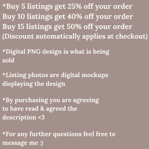 May include: Text-based image with information about discounts for buying multiple listings. The text reads: *Buy 5 listings get 25% off your order Buy 10 listings get 40% off your order Buy 15 listings get 50% off your order (Discount automatically applies at checkout) *Digital PNG design is what is being sold *Listing photos are digital mockups displaying the design *By purchasing you are agreeing to have read & agreed the description <3 *For any further questions feel free to message me :)