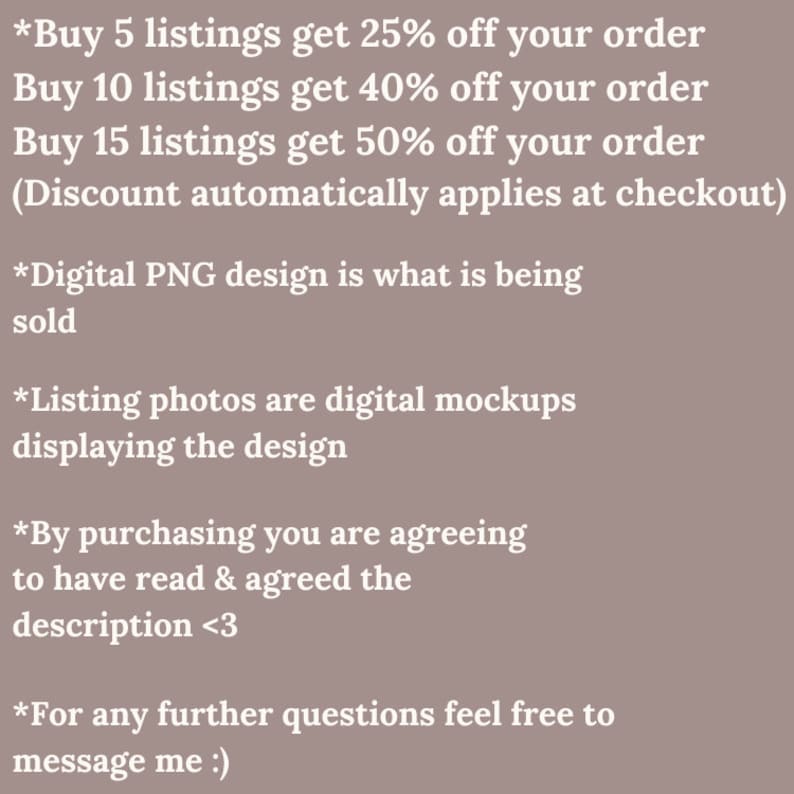 May include: Text-based image with information about discounts for buying multiple listings. The text reads: *Buy 5 listings get 25% off your order Buy 10 listings get 40% off your order Buy 15 listings get 50% off your order (Discount automatically applies at checkout) *Digital PNG design is what is being sold *Listing photos are digital mockups displaying the design *By purchasing you are agreeing to have read & agreed the description <3 *For any further questions feel free to message me :)
