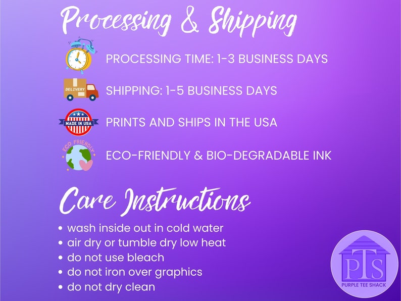 May include: Purple background with white text outlining processing and shipping times.  The text includes: Processing Time: 1-3 Business Days, Shipping: 1-5 Business Days, Prints and Ships in the USA, Eco-Friendly & Bio-Degradable Ink.  The text Care Instructions is in a larger font size and is followed by a list of care instructions: wash inside out in cold water, air dry or tumble dry low heat, do not use bleach, do not iron over graphics, do not dry clean.  The text Purple Tee Shack is in a smaller font size and is below a logo of a purple house with the letters PTS.