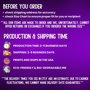May include: Purple background with white text outlining production and shipping times for an Etsy shop. The text reads "Before You Order", "check shipping address for accuracy", "check Size Chart to ensure proper fit for you or recipient", "***ALL OUR ITEMS ARE MADE TO ORDER AND WE, UNFORTUNATELY, CANNOT OFFER RETURNS OR EXCHANGES IF YOU ORDERED THE WRONG SIZE***", "PRODUCTION & SHIPPING TIME", "PRODUCTION TIME: 2-5 BUSINESS DAYS", "SHIPPING: 2-5 BUSINESS DAYS", "PRINTS AND SHIPS IN THE USA", "ECO-FRIENDLY & BIO-DEGRADABLE INK", "***THE DELIVERY TIMES YOU SEE IN ETSY ARE AN ESTIMATE. DUE TO CARRIER FLUCTUATIONS, WE CANNOT MAKE DELIVERY DATE GUARANTEES.***"