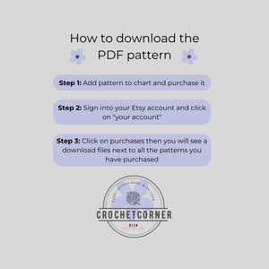 May include: A light gray instructional graphic titled How to download the PDF pattern with three steps. Step 1: Add pattern to chart and purchase it. Step 2: Sign into your Etsy account and click on your account. Step 3: Click on purchases then you will see a download files next to all the patterns you have purchased. Includes a circular logo for Crochet Corner.