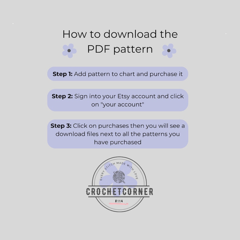 May include: A light gray instructional graphic titled How to download the PDF pattern with three steps. Step 1: Add pattern to chart and purchase it. Step 2: Sign into your Etsy account and click on your account. Step 3: Click on purchases then you will see a download files next to all the patterns you have purchased. Includes a circular logo for Crochet Corner.