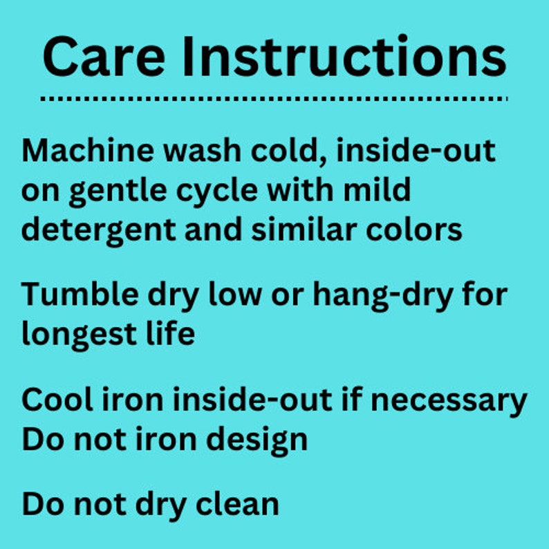 May include: Care instructions for a garment: Machine wash cold, inside-out on gentle cycle with mild detergent and similar colors. Tumble dry low or hang-dry for longest life. Cool iron inside-out if necessary. Do not iron design. Do not dry clean.