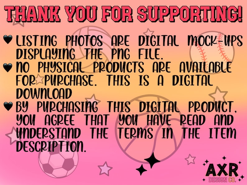 May include: Pink background with black text that reads "THANK YOU FOR SUPPORTING!" and "LISTING PHOTOS ARE DIGITAL MOCK-UPS DISPLAYING THE PNG FILE. NO PHYSICAL PRODUCTS ARE AVAILABLE FOR PURCHASE. THIS IS A DIGITAL DOWNLOAD BY PURCHASING THIS DIGITAL PRODUCT. YOU AGREE THAT YOU HAVE READ AND UNDERSTAND THE TERMS IN THE ITEM DESCRIPTION." There are also images of a basketball, baseball, and soccer ball.