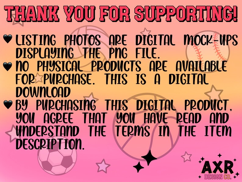 May include: Pink background with black text that reads "THANK YOU FOR SUPPORTING!" and "LISTING PHOTOS ARE DIGITAL MOCK-UPS DISPLAYING THE PNG FILE. NO PHYSICAL PRODUCTS ARE AVAILABLE FOR PURCHASE. THIS IS A DIGITAL DOWNLOAD BY PURCHASING THIS DIGITAL PRODUCT. YOU AGREE THAT YOU HAVE READ AND UNDERSTAND THE TERMS IN THE ITEM DESCRIPTION." There are also images of a basketball, baseball, and soccer ball.