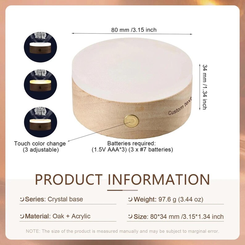 May include: A wooden base with a white acrylic disc on top. The base has a touch-sensitive light that changes color. The base is 3.15 inches in diameter and 1.34 inches tall. It requires three AAA batteries. The text "Custom text" is written on the side of the base.