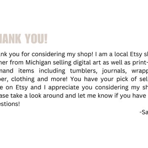 May include: Thank you for considering my shop! I am a local Etsy shop owner from Michigan selling digital art as well as print-on-demand items including tumblers, journals, wrapping paper, clothing and more! You have your pick of sellers here on Etsy and I appreciate you considering my shop. Please take a look around and let me know if you have any questions! -Sarah