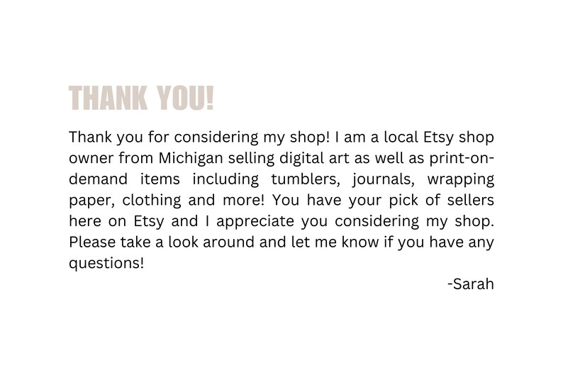 May include: Thank you for considering my shop! I am a local Etsy shop owner from Michigan selling digital art as well as print-on-demand items including tumblers, journals, wrapping paper, clothing and more! You have your pick of sellers here on Etsy and I appreciate you considering my shop. Please take a look around and let me know if you have any questions! -Sarah