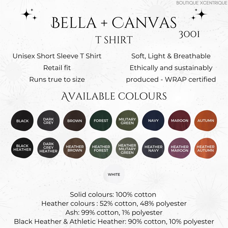 May include: A Bella + Canvas T-shirt in a range of colours, including black, dark grey, brown, forest green, military green, navy, maroon, and autumn. The shirt is made from 100% cotton and is available in solid colours and heather colours. The text "Boutique Xcentrique" is at the top of the image. The text "Bella + Canvas" is in a large font and the text "T-shirt" is in a smaller font. The text "3001" is in the top right corner of the image. The text "Unisex Short Sleeve T-Shirt" is in the top left corner of the image. The text "Retail fit" is below the text "Unisex Short Sleeve T-Shirt". The text "Runs true to size" is below the text "Retail fit". The text "Soft, Light & Breathable" is in the top right corner of the image. The text "Ethically and sustainably produced - WRAP certified" is below the text "Soft, Light & Breathable". The text "AVAILABLE COLOURS" is in a large font below the text "Ethically and sustainably produced - WRAP certified". The text "Solid colours: 100% cotton" is below the text "AVAILABLE COLOURS". The text "Heather colours: 52% cotton, 48% polyester" is below the text "Solid colours: 100% cotton". The text "Ash: 99% cotton, 1% polyester" is below the text "Heather colours: 52% cotton, 48% polyester". The text "Black Heather & Athletic Heather: 90% cotton, 10% polyester" is below the text "Ash: 99% cotton, 1% polyester".