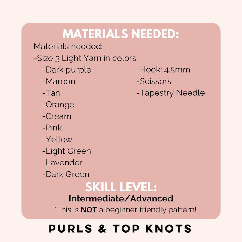 May include: A pink and white card with the text "MATERIALS NEEDED:" and a list of materials needed for a crochet project. The list includes yarn in various colors, a crochet hook, scissors, and a tapestry needle. The card also includes the text "SKILL LEVEL: Intermediate/Advanced" and "This is NOT a beginner friendly pattern!" and "PURLS & TOP KNOTS".