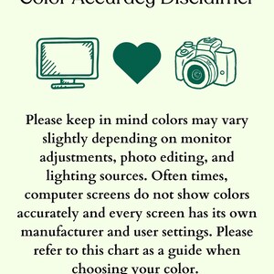 May include: A color accuracy disclaimer graphic with dark green line art icons of a computer monitor, a heart, and a camera. The text reads: Color Accuracy Disclaimer. Please keep in mind colors may vary slightly depending on monitor adjustments, photo editing, and lighting sources. Often times, computer screens do not show colors accurately and every screen has its own manufacturer and user settings. Please refer to this chart as a guide when choosing your color.