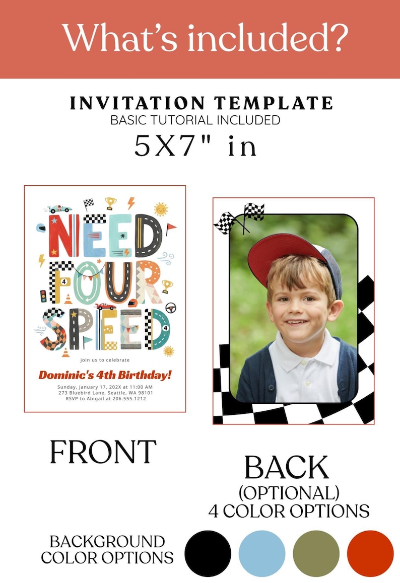 Peut inclure: Un mod&egrave;le d'invitation de 12,7 x 17,8 cm sur le th&egrave;me de la course automobile avec le texte NEED FOUR SPEED et Dominic's 4th Birthday. Le recto pr&eacute;sente des graphismes de course color&eacute;s, tandis que le verso inclut un cadre photo &agrave; bordure &agrave; damier. Quatre options de couleur de fond sont affich&eacute;es sous forme de cercles noir, bleu clair, vert olive et orange br&ucirc;l&eacute;.
