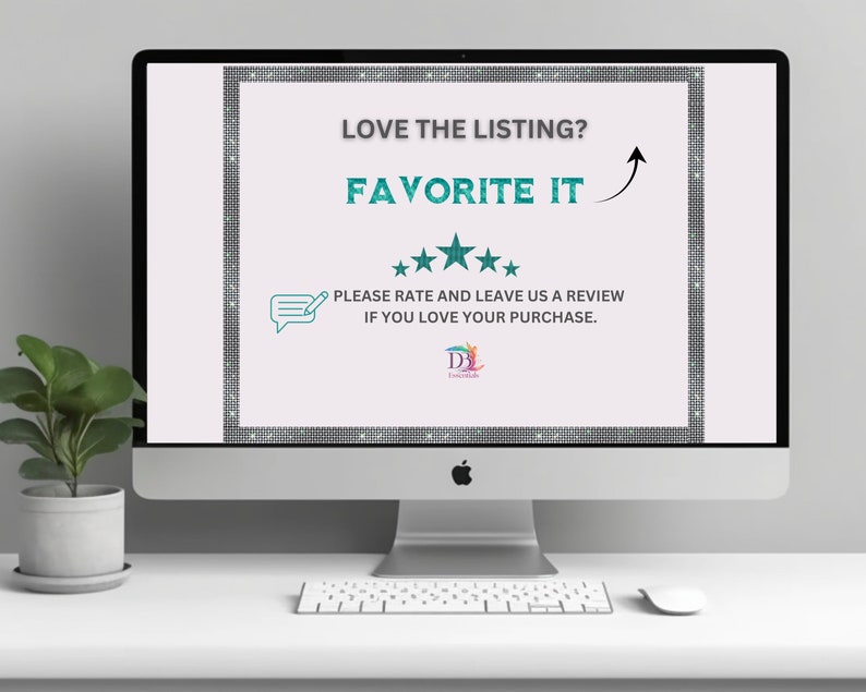 May include: A computer screen with a white background and a teal border. The text "LOVE THE LISTING? FAVORITE IT" is displayed in teal text. Five stars are displayed below the text. The text "PLEASE RATE AND LEAVE US A REVIEW IF YOU LOVE YOUR PURCHASE." is displayed below the stars. A logo for "D.J. Embellished" is displayed at the bottom of the screen.