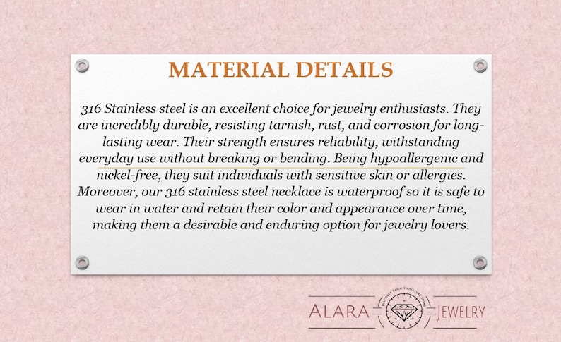 May include: Text explaining the benefits of 316 stainless steel jewelry. It is durable, resistant to tarnish, rust, and corrosion, hypoallergenic, nickel-free, and waterproof. The text also mentions that the jewelry is a desirable and enduring option for jewelry lovers. The text is on a pink background with a white border and the words "MATERIAL DETAILS" at the top. The text is followed by the words "ALARA JEWELRY" at the bottom.