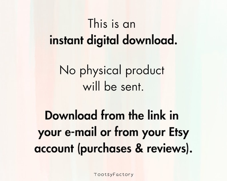 May include: Text on a white background with a pink and green gradient. The text reads: "This is an instant digital download. No physical product will be sent. Download from the link in your e-mail or from your Etsy account (purchases & reviews). TootsyFactory"