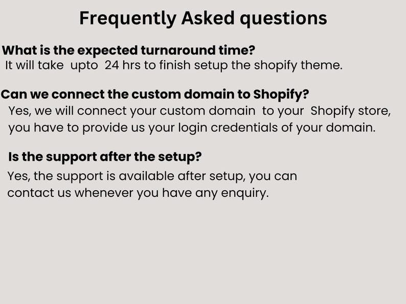 May include: Frequently Asked Questions about Shopify theme setup.  It will take up to 24 hours to finish setting up the theme.  You can connect your custom domain to your Shopify store.  Support is available after setup.