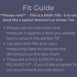 May include: Fit Guide for a baby tee. This tee is not sized like a typical woman's or unisex tee. Please use the size chart and measure it against a shirt you already love to ensure the perfect fit. Lay your shirt flat and use a measuring tape to compare the dimensions to the size chart. These tees are a full length and relaxed fit. If you'd like a tighter fit, we recommend you size down.