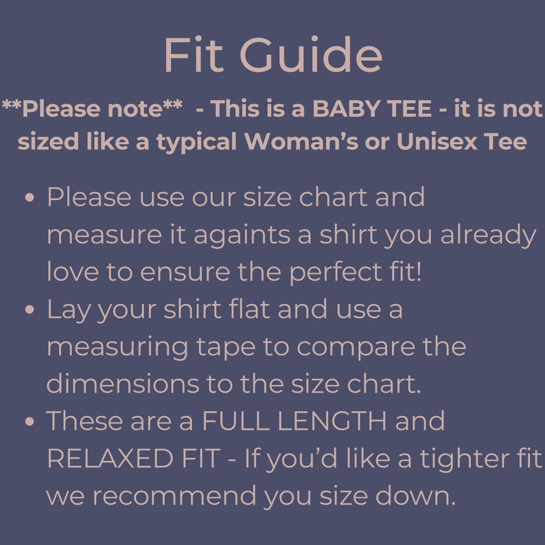 May include: Fit Guide for a baby tee. This tee is not sized like a typical woman's or unisex tee. Please use the size chart and measure it against a shirt you already love to ensure the perfect fit. Lay your shirt flat and use a measuring tape to compare the dimensions to the size chart. These tees are a full length and relaxed fit. If you'd like a tighter fit, we recommend you size down.
