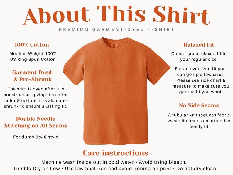 May include: A close-up of a burnt orange t-shirt with the text "About This Shirt" and "Premium Garment-Dyed T-Shirt" at the top. The shirt is made of 100% cotton and is garment dyed and pre-shrunk. It features double needle stitching on all seams for durability and style. The text "Relaxed Fit" describes the fit of the shirt. The text "No Side Seams" describes the construction of the shirt. The text "Care Instructions" describes how to care for the shirt. The text includes "Machine wash inside out in cold water. Avoid using bleach. Tumble Dry on Low. Use low heat iron and avoid ironing on print. Do not dry clean."