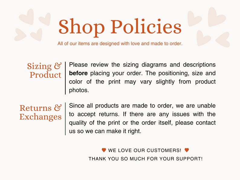 May include: Shop policies for a business that makes custom items. The text states that all items are made to order and that customers should review sizing diagrams and descriptions before placing an order. The text also states that returns are not accepted, but customers can contact the shop if there are any issues with the order.