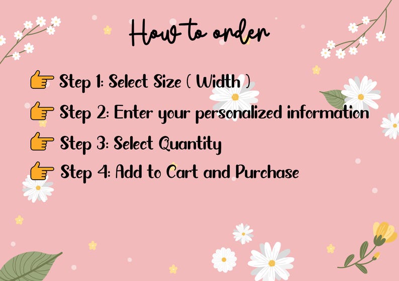 May include: A pink background with white flowers and a list of steps on how to order. The steps are: Select Size (Width), Enter your personalized information, Select Quantity, and Add to Cart and Purchase.