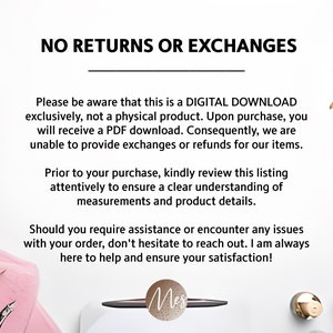 May include: A white background with text that reads "NO RETURNS OR EXCHANGES". The text is in black and is centered on the page. The text is followed by a line of text that reads "Please be aware that this is a DIGITAL DOWNLOAD exclusively, not a physical product. Upon purchase, you will receive a PDF download. Consequently, we are unable to provide exchanges or refunds for our items." The text is in black and is centered on the page. The text is followed by a line of text that reads "Prior to your purchase, kindly review this listing attentively to ensure a clear understanding of measurements and product details." The text is in black and is centered on the page. The text is followed by a line of text that reads "Should you require assistance or encounter any issues with your order, don't hesitate to reach out. I am always here to help and ensure your satisfaction!" The text is in black and is centered on the page. The text is followed by a line of text that reads "Mes" The text is in black and is centered on the page.