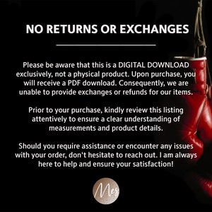 May include: Text on a black background with red boxing gloves in the background. The text reads "NO RETURNS OR EXCHANGES. Please be aware that this is a DIGITAL DOWNLOAD exclusively, not a physical product. Upon purchase, you will receive a PDF download. Consequently, we are unable to provide exchanges or refunds for our items. Prior to your purchase, kindly review this listing attentively to ensure a clear understanding of measurements and product details. Should you require assistance or encounter any issues with your order, don't hesitate to reach out. I am always here to help and ensure your satisfaction!"