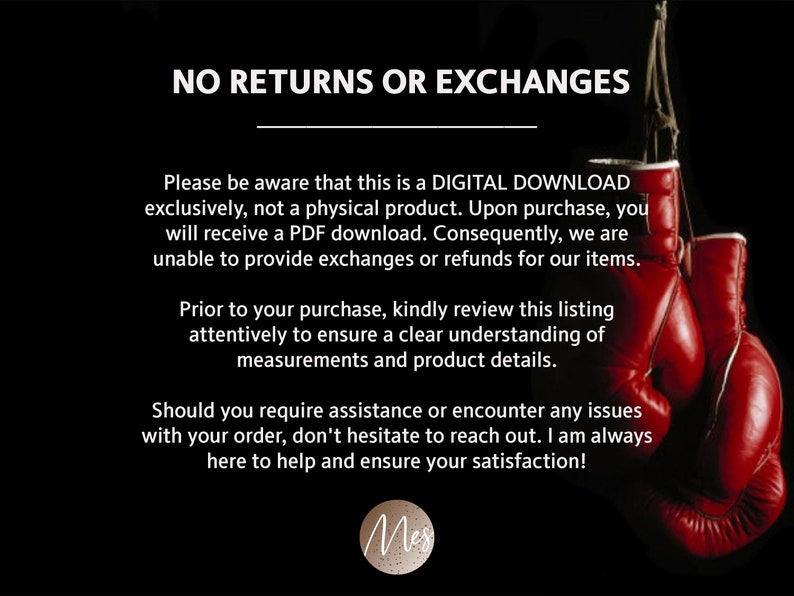 May include: Text on a black background with red boxing gloves in the background. The text reads "NO RETURNS OR EXCHANGES. Please be aware that this is a DIGITAL DOWNLOAD exclusively, not a physical product. Upon purchase, you will receive a PDF download. Consequently, we are unable to provide exchanges or refunds for our items. Prior to your purchase, kindly review this listing attentively to ensure a clear understanding of measurements and product details. Should you require assistance or encounter any issues with your order, don't hesitate to reach out. I am always here to help and ensure your satisfaction!"