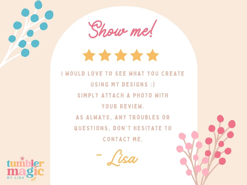 May include: A pink and white card with a white arch and the text "Show me!" in pink. Five gold stars are below the text. The text "I would love to see what you create using my designs :) Simply attach a photo with your review. As always, any troubles or questions, don't hesitate to contact me. - Lisa" is in black text. The text "tumbler magic BY LISA" is in a blue and yellow starburst. There are blue and pink floral illustrations on the left and right sides of the card.