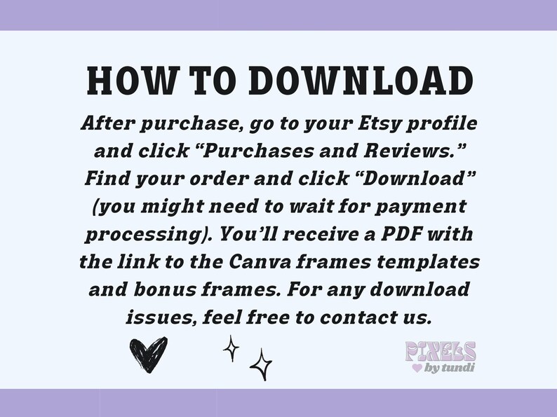 May include: A text-based image with instructions on how to download a digital product from Etsy. The text reads "HOW TO DOWNLOAD After purchase, go to your Etsy profile and click "Purchases and Reviews." Find your order and click "Download" (you might need to wait for payment processing). You'll receive a PDF with the link to the Canva frames templates and bonus frames. For any download issues, feel free to contact us." The image also includes a heart and two stars.