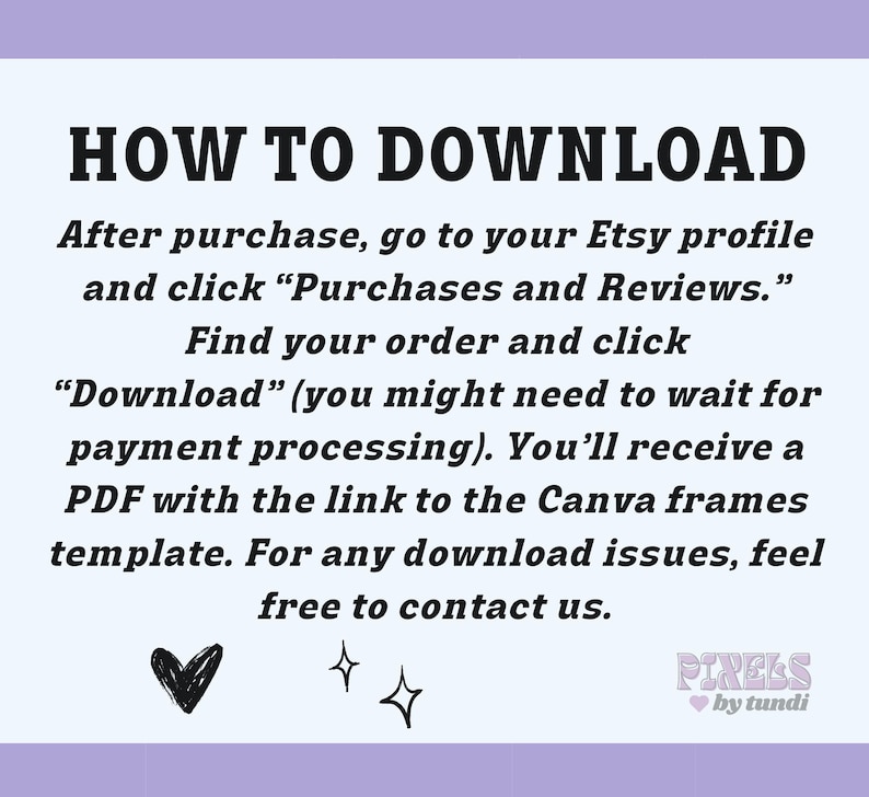May include: A white background with black text explaining how to download a digital product from Etsy. The text says "HOW TO DOWNLOAD" in large bold letters. The text continues with instructions on how to find your order and download the digital product. The text also says "You'll receive a PDF with the link to the Canva frames template." The text ends with "For any download issues, feel free to contact us." There are two small hearts and two stars at the bottom of the image. The text "PIRELS by tundi" is in pink letters with a pink heart.