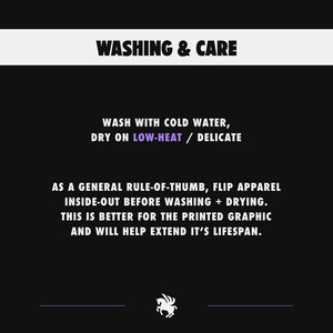 May include: Black and white graphic with the text "WASHING & CARE" and instructions for washing and drying apparel. The text reads "Wash with cold water, dry on low-heat/delicate. As a general rule-of-thumb, flip apparel inside-out before washing + drying. This is better for the printed graphic and will help extend it's lifespan."